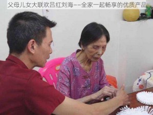 父母儿女大联欢吕红刘海——全家一起畅享的优质产品