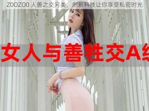 Z0OZO0 人善之交另类，创新科技让你享受私密时光