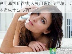 人妻用嘴帮我吞精;人妻用嘴帮我吞精，会对身体造成什么影响？