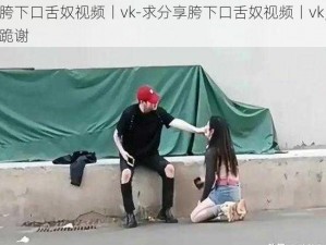 胯下口舌奴视频丨vk-求分享胯下口舌奴视频丨vk，跪谢