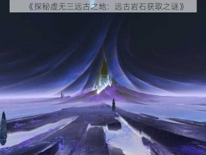 《探秘虚无三远古之地：远古岩石获取之谜》