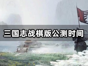 三国志战棋版上线时间揭秘：最新上线日程与游戏前瞻分析