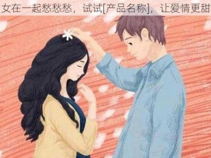 男女在一起愁愁愁，试试[产品名称]，让爱情更甜蜜