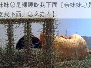 亲妺妺总是裸睡吃我下面【亲妹妹总是裸睡吃我下面，怎么办？】