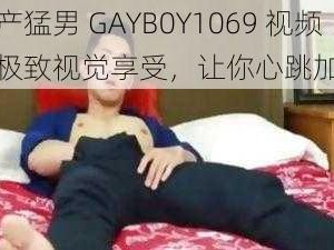 国产猛男 GAYB0Y1069 视频，极致视觉享受，让你心跳加速