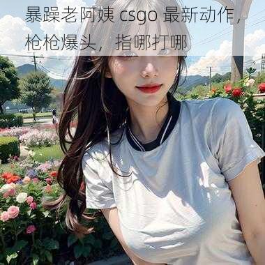 暴躁老阿姨 csgo 最新动作，枪枪爆头，指哪打哪