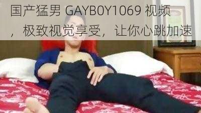 国产猛男 GAYB0Y1069 视频，极致视觉享受，让你心跳加速