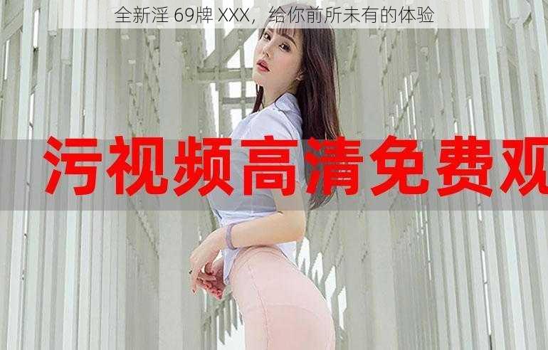 全新淫 69牌 XXX，给你前所未有的体验