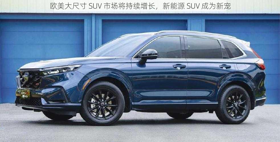 欧美大尺寸 SUV 市场将持续增长，新能源 SUV 成为新宠