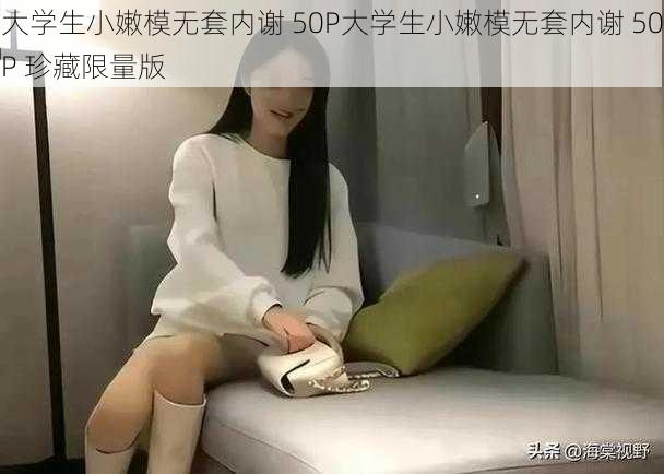 大学生小嫩模无套内谢 50P大学生小嫩模无套内谢 50P 珍藏限量版