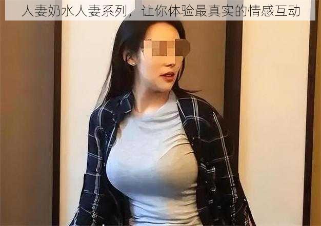 人妻奶水人妻系列，让你体验最真实的情感互动