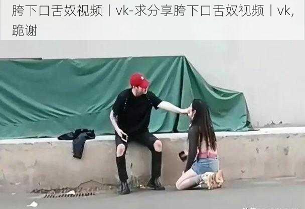 胯下口舌奴视频丨vk-求分享胯下口舌奴视频丨vk，跪谢