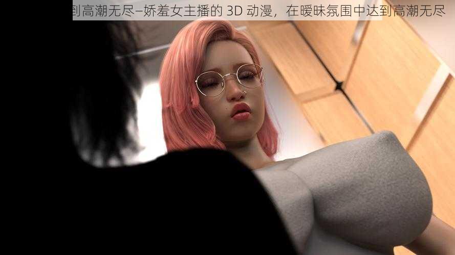 3D动漫XX到高潮无尽—娇羞女主播的 3D 动漫，在暧昧氛围中达到高潮无尽