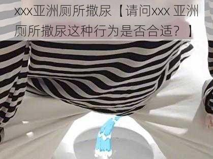 xxx亚洲厕所撒尿【请问xxx 亚洲厕所撒尿这种行为是否合适？】