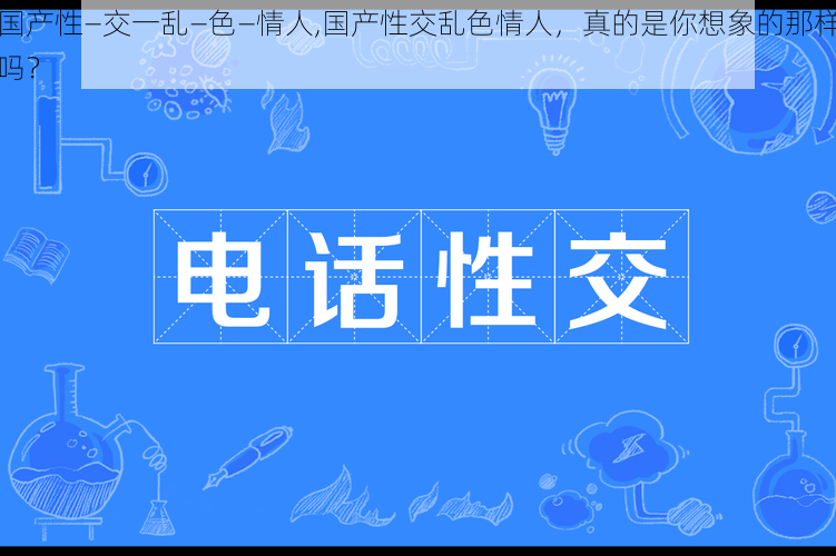 国产性―交一乱―色―情人,国产性交乱色情人，真的是你想象的那样吗？