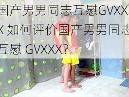 国产男男同志互慰GVXXX 如何评价国产男男同志互慰 GVXXX？