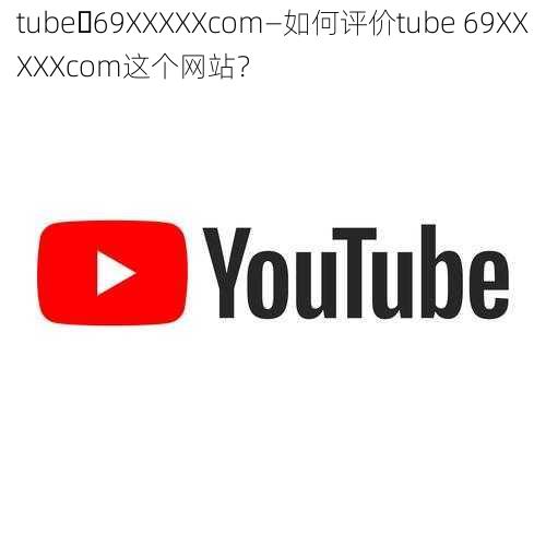 tube 69XXXXXcom—如何评价tube 69XXXXXcom这个网站？